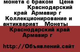 монета с браком › Цена ­ 10 000 - Краснодарский край, Армавир г. Коллекционирование и антиквариат » Монеты   . Краснодарский край,Армавир г.